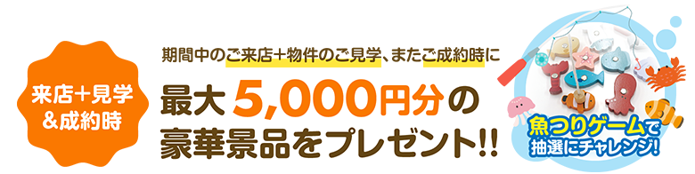 【来店＋見学&成約時】期間中のご来店＋物件のご見学、またご成約時に最大5,000円分の豪華景品をプレゼント!!魚つりゲームで抽選にチャレンジ！
