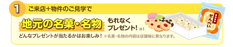 1.ご来店＋物件のご見学で／地元の名菓・名物もれなくプレゼント！どんなプレゼントが当たるかはお楽しみ！※名菓・名物の内容は店舗毎に異なります。※1