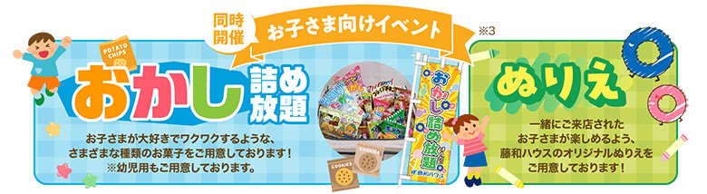 同時開催お子さま向けイベント●おかし詰め放題／お子さまが大好きでワクワクするような、さまざまな種類のお菓子をご用意しております！※幼児用もご用意しております。●ぬりえ／一緒にご来店されたお子さまが楽しめるよう、藤和ハウスのオリジナルぬりえをご用意しております！※3