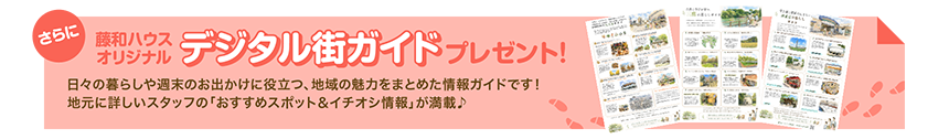 さらに藤和ハウスオリジナルデジタル街ガイドプレゼント！／日々の暮らしや週末のお出かけに役立つ、地域の魅力をまとめた情報ガイドです！地元に詳しいスタッフの「おすすめスポット＆イチオシ情報」が満載♪