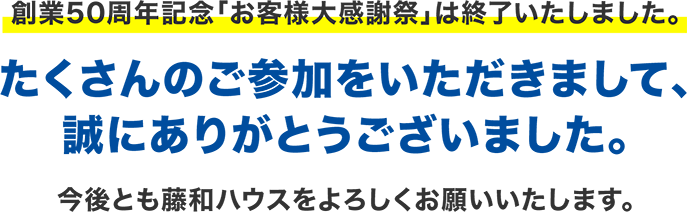 創業50周年記念「お客様大感謝祭」は終了いたしました。たくさんのご参加をいただきまして、誠にありがとうございました。今後とも藤和ハウスをよろしくお願いいたします。1
