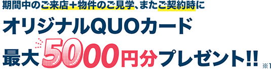 期間中のご来店＋物件のご見学、またご契約時に オリジナルQUOカード 最大5000円分プレゼント！！※1
