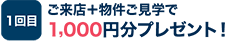 1回目：ご来店＋物件ご見学で1,000円分プレゼント！