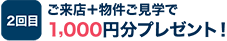 2回目：ご来店＋物件ご見学で1,000円分プレゼント！