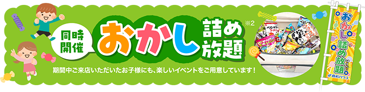 同時開催 おかし詰め放題 期間中ご来店いただいたお子様にも、楽しいイベントをご用意しています！※2