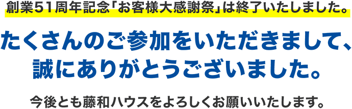 創業51周年記念「お客様大感謝祭」は終了いたしました。たくさんのご参加をいただきまして、誠にありがとうございました。今後とも藤和ハウスをよろしくお願いいたします。1