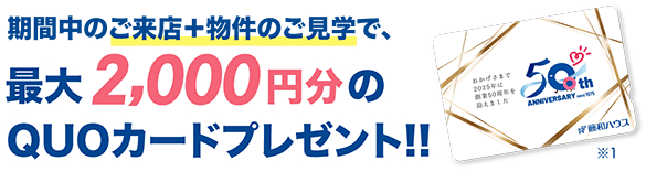 期間中のご来店＋物件のご見学で、最大2,000円分のQUOカードをプレゼント！！※1