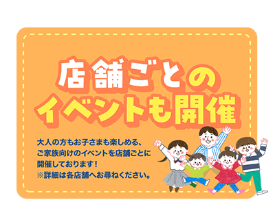 店舗ごとのイベントも開催 大人の方もお子さまも楽しめる、ご家族向けのイベントを店舗ごとに開催しております！※詳細は各店舗へお尋ねください。