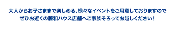 大人からお子さままで楽しめる、様々なイベントをご用意しておりますのでぜひお近くの藤和ハウス店舗へご家族そろってお越しください！