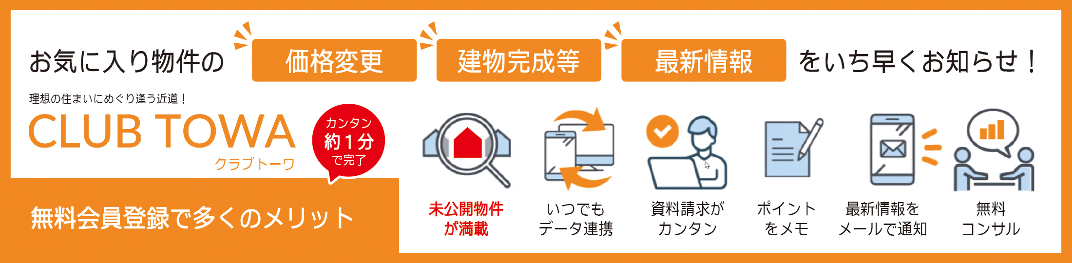 お気に入り物件の価格変更、建物完成等、最新情報をいち早くお知らせ！理想の住まいにめぐり逢う近道！CLUB TOWA（クラブトーワ） カンタン約1分で完了 無料会員登録で多くのメリット