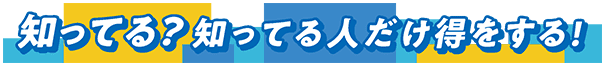 知ってる？知ってる人だけ得をする！