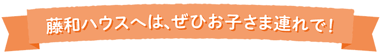 藤和ハウスへは、ぜひお子さま連れで！