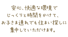 安心、快適な環境でじっくりと時間をかけて、お子さま連れでも住まい探しに集中していただけます。