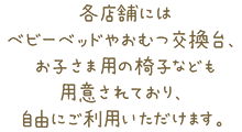 各店舗にはベビーベッドやおむつ交換台、お子さま用の椅子なども用意されており、自由にご利用いただけます。