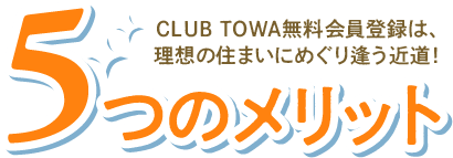 5つのメリット｜CLUB TOWA無料会員登録は、理想の住まいにめぐり逢う近道！