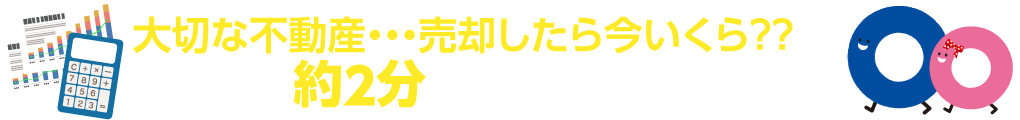 大切な不動産・・・売却したら今いくら？？ 約2分のカンタン入力で、無料売却査定!!