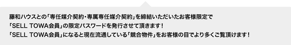 藤和ハウスとの「専任媒介契約・専属専任媒介契約」を締結いただいたお客様限定で「SELL TOWA会員」の限定パスワードを発行させて頂きます!「SELL TOWA会員」になると現在流通している「競合物件」をお客様の目でより多くご覧頂けます!