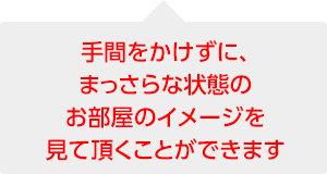 手間をかけずに、まっさらな状態のお部屋のイメージを見て頂くことができます