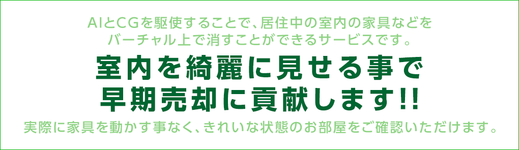 AIとCGを駆使することで、居住中の室内の家具などをバーチャル上で消すことができるサービスです。室内を綺麗に見せる事で早期売却に貢献します！！実際に家具を動かす事なく、きれいな状態のお部屋をご確認いただけます。