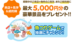 【来店+見学&成約時】期間中のご来店+物件のご見学、またご成約時に最大5,000円分の豪華景品をプレゼント!!魚つりゲームで抽選にチャレンジ!