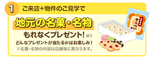 1.ご来店+物件のご見学で/地元の名菓・名物もれなくプレゼント!どんなプレゼントが当たるかはお楽しみ!※名菓・名物の内容は店舗毎に異なります。※1