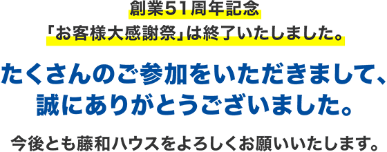 創業51周年記念「お客様大感謝祭」は終了いたしました。たくさんのご参加をいただきまして、誠にありがとうございました。今後とも藤和ハウスをよろしくお願いいたします。1