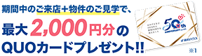 期間中のご来店+物件のご見学で、最大2,000円分のQUOカードをプレゼント!!※1