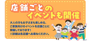 店舗ごとのイベントも開催 大人の方もお子さまも楽しめる、ご家族向けのイベントを店舗ごとに開催しております!※詳細は各店舗へお尋ねください。
