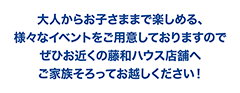 大人からお子さままで楽しめる、様々なイベントをご用意しておりますのでぜひお近くの藤和ハウス店舗へご家族そろってお越しください!