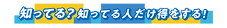 知ってる?知ってる人だけ得をする!