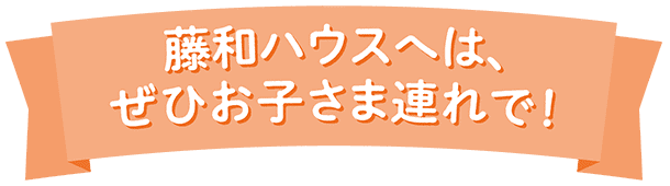 藤和ハウスへは、ぜひお子さま連れで!