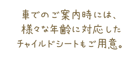 車でのご案内時には、様々な年齢に対応したチャイルドシートをご用意。