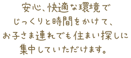 安心、快適な環境でじっくりと時間をかけて、お子さま連れでも住まい探しに集中していただけます。
